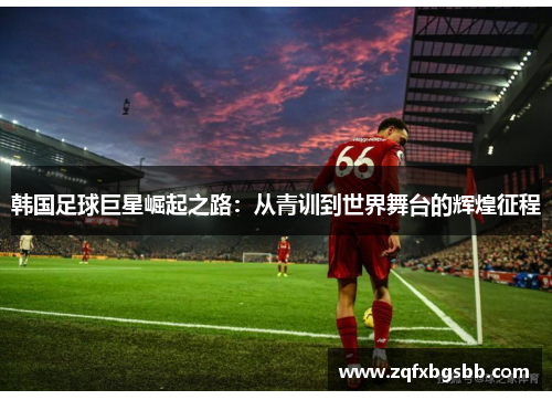 韩国足球巨星崛起之路:从青训到世界舞台的辉煌征程 韩国足球巨星崛起之路:从青训到世界舞台的辉煌征程
