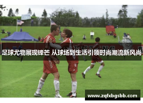 足球尤物展现锋芒 从球场到生活引领时尚潮流新风尚 足球尤物展现锋芒 从球场到生活引领时尚潮流新风尚