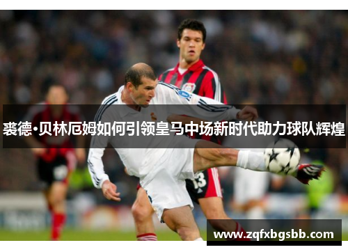 裘德·贝林厄姆如何引领皇马中场新时代助力球队辉煌 裘德·贝林厄姆如何引领皇马中场新时代助力球队辉煌
