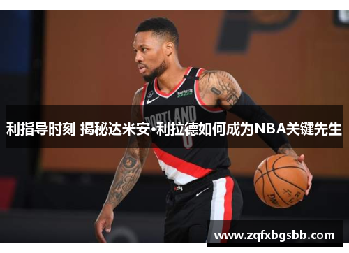 利指导时刻 揭秘达米安·利拉德如何成为NBA关键先生